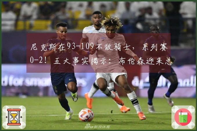 尼克斯在93-109不敌骑士，系列赛0-2！五大事实揭示：布伦森迎来总冠军机会