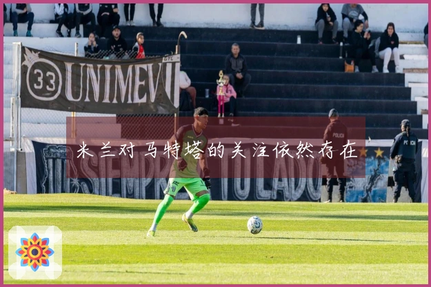 米兰对马特塔的关注依然存在