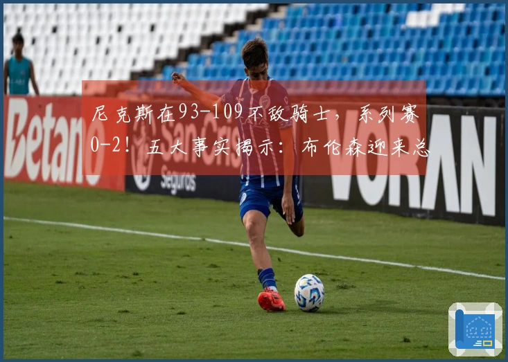尼克斯在93-109不敌骑士，系列赛0-2！五大事实揭示：布伦森迎来总冠军机会
