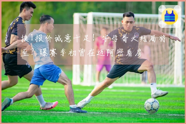 换1报价诚意十足！字母哥大结局将至？曝赛季初曾在迈阿密看房